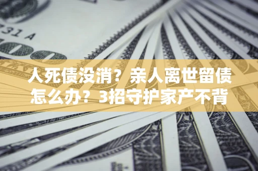 济南人死债没消？亲人离世留债怎么办？3招守护家产不背锅