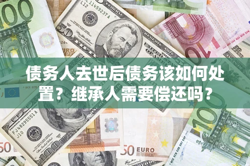 济南债务人去世后债务该如何处置？继承人需要偿还吗？