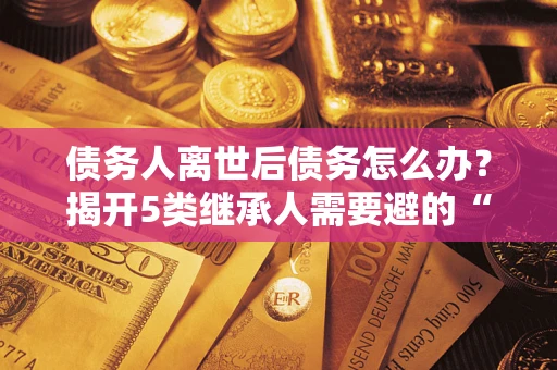 济南债务人离世后债务怎么办？揭开5类继承人需要避的“坑”