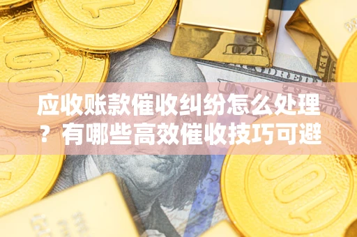 济南应收账款催收纠纷怎么处理？有哪些高效催收技巧可避免坏账？